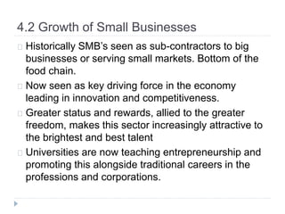 4.2 Growth of Small Businesses
Historically SMB’s seen as sub-contractors to big
businesses or serving small markets. Bottom of the
food chain.
Now seen as key driving force in the economy
leading in innovation and competitiveness.
Greater status and rewards, allied to the greater
freedom, makes this sector increasingly attractive to
the brightest and best talent
Universities are now teaching entrepreneurship and
promoting this alongside traditional careers in the
professions and corporations.
 