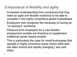 5.Importance of flexibility and agility
Increased understanding from companies that they
need an agile and flexible workforce to be able to
compete in the highly competitive global marketplace
Employers now recognise the necessity of having an
“on demand” workforce.
Pressure from employers for a new flexible
employment models are therefore to supplement
traditional career based models.
This is particularly the case for small businesses that
operate in highly innovative areas where skills sets
are often scarce and rapidly changing ( see next
slide)
 