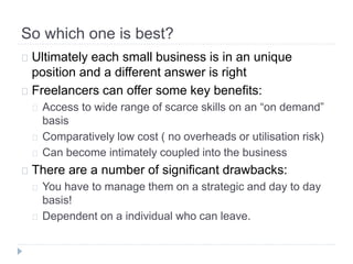 So which one is best?
Ultimately each small business is in an unique
position and a different answer is right
Freelancers can offer some key benefits:
Access to wide range of scarce skills on an “on demand”
basis
Comparatively low cost ( no overheads or utilisation risk)
Can become intimately coupled into the business
There are a number of significant drawbacks:
You have to manage them on a strategic and day to day
basis!
Dependent on a individual who can leave.
 