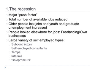 1.The recession
Major “push factor”
Total number of available jobs reduced
Older people lost jobs and youth and graduate
unemployment increased
People looked elsewhere for jobs: Freelancing/Own
businesses
Large variety of self employed types:
Subcontractors
Self employed consultants
Temps
Interims
“solopreneurs”
 