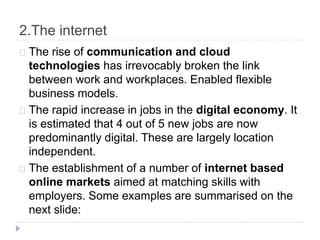 2.The internet
The rise of communication and cloud
technologies has irrevocably broken the link
between work and workplaces. Enabled flexible
business models.
The rapid increase in jobs in the digital economy. It
is estimated that 4 out of 5 new jobs are now
predominantly digital. These are largely location
independent.
The establishment of a number of internet based
online markets aimed at matching skills with
employers. Some examples are summarised on the
next slide:
 