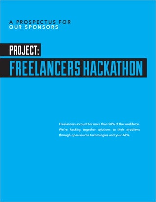 A PROSPECTUS FOR
OUR SPONSORS




PROJECT:
FREELANCERS HACKATHON

             Freelancers account for more than 50% of the workforce.
             We’re hacking together solutions to their problems
             through open-source technologies and your APIs.
 