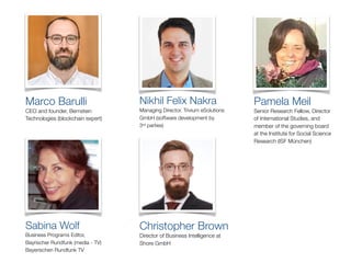 Sabina Wolf
Business Programs Editor,
Bayrischer Rundfunk (media - TV)
Bayerischen Rundfunk TV
Marco Barulli
CEO and founder, Bernstein
Technologies (blockchain expert)
Christopher Brown
Director of Business Intelligence at
Shore GmbH
Nikhil Felix Nakra
Managing Director, Trivium eSolutions
GmbH (software development by
3rd parties) 
Pamela Meil
Senior Research Fellow, Director
of International Studies, and
member of the governing board
at the Institute for Social Science
Research (ISF München)
 