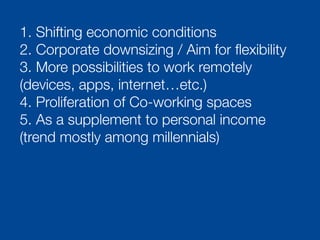 1. Shifting economic conditions
2. Corporate downsizing / Aim for ﬂexibility
3. More possibilities to work remotely
(devices, apps, internet…etc.)
4. Proliferation of Co-working spaces
5. As a supplement to personal income
(trend mostly among millennials)
 