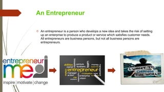 An Entrepreneur
 An entrepreneur is a person who develops a new idea and takes the risk of setting
up an enterprise to produce a product or service which satisfies customer needs.
All entrepreneurs are business persons, but not all business persons are
entrepreneurs.
 