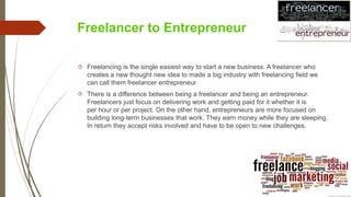 Freelancer to Entrepreneur
 Freelancing is the single easiest way to start a new business. A freelancer who
creates a new thought new idea to made a big industry with freelancing field we
can call them freelancer entrepreneur.
 There is a difference between being a freelancer and being an entrepreneur.
Freelancers just focus on delivering work and getting paid for it whether it is
per hour or per project. On the other hand, entrepreneurs are more focused on
building long-term businesses that work. They earn money while they are sleeping.
In return they accept risks involved and have to be open to new challenges.
 