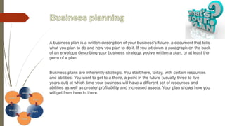 A business plan is a written description of your business's future, a document that tells
what you plan to do and how you plan to do it. If you jot down a paragraph on the back
of an envelope describing your business strategy, you've written a plan, or at least the
germ of a plan.
Business plans are inherently strategic. You start here, today, with certain resources
and abilities. You want to get to a there, a point in the future (usually three to five
years out) at which time your business will have a different set of resources and
abilities as well as greater profitability and increased assets. Your plan shows how you
will get from here to there.
 