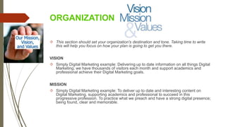 ORGANIZATION
 This section should set your organization's destination and tone. Taking time to write
this will help you focus on how your plan is going to get you there.
VISION
 Simply Digital Marketing example: Delivering up to date information on all things Digital
Marketing; we have thousands of visitors each month and support academics and
professional achieve their Digital Marketing goals.
MISSION
 Simply Digital Marketing example: To deliver up to date and interesting content on
Digital Marketing, supporting academics and professional to succeed in this
progressive profession. To practice what we preach and have a strong digital presence;
being found, clear and memorable.
 