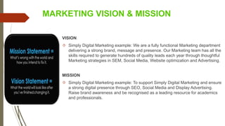 MARKETING VISION & MISSION
VISION
 Simply Digital Marketing example: We are a fully functional Marketing department
delivering a strong brand, message and presence. Our Marketing team has all the
skills required to generate hundreds of quality leads each year through thoughtful
Marketing strategies in SEM, Social Media, Website optimization and Advertising.
MISSION
 Simply Digital Marketing example: To support Simply Digital Marketing and ensure
a strong digital presence through SEO, Social Media and Display Advertising.
Raise brand awareness and be recognised as a leading resource for academics
and professionals.
 