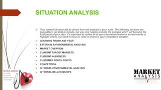 SITUATION ANALYSIS
 Your current situation will be driven from the analysis in your audit. The following sections are
suggestions on what to include, but you only need to include the analysis which will become the
foundation of your plan. It’s important to review all of your internal and external environments to
highlight where you need to focus in order to improve your competitive situation.
 LEARNING FROM LAST YEAR
 EXTERNAL ENVIRONMENTAL ANALYSIS
 MARKET OVERVIEW
 CURRENT TARGET MARKETS
 CURRENT AUDIENCES
 CUSTOMER TOUCH POINTS
 COMPETITION
 INTERNAL ENVIRONMENTAL ANALYSIS
 INTERNAL RELATIONSHIPS
 
