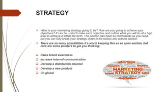 STRATEGY
 What is your marketing strategy going to be? How are you going to achieve your
objectives? It can be useful to take each objective and outline what you will do at a high
level to achieve it within the term. This section can have as much detail as you need,
but you can fully break your strategy down in the tactics and actions section.
 There are so many possibilities it’s worth keeping this as an open section, but
here are some pointers to get you thinking:
 Raise brand awareness
 Increase internal communication
 Develop a distribution channel
 Develop a new product
 Go global
 