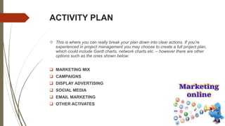 ACTIVITY PLAN
 This is where you can really break your plan down into clear actions. If you’re
experienced in project management you may choose to create a full project plan,
which could include Gantt charts, network charts etc. – however there are other
options such as the ones shown below:
 MARKETING MIX
 CAMPAIGNS
 DISPLAY ADVERTISING
 SOCIAL MEDIA
 EMAIL MARKETING
 OTHER ACTIVATES
 