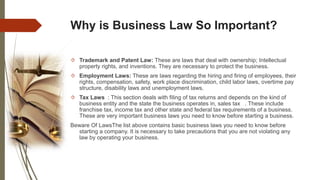 Why is Business Law So Important?
 Trademark and Patent Law: These are laws that deal with ownership; Intellectual
property rights, and inventions. They are necessary to protect the business.
 Employment Laws: These are laws regarding the hiring and firing of employees, their
rights, compensation, safety, work place discrimination, child labor laws, overtime pay
structure, disability laws and unemployment laws.
 Tax Laws : This section deals with filing of tax returns and depends on the kind of
business entity and the state the business operates in, sales tax . These include
franchise tax, income tax and other state and federal tax requirements of a business.
These are very important business laws you need to know before starting a business.
Beware Of LawsThe list above contains basic business laws you need to know before
starting a company. It is necessary to take precautions that you are not violating any
law by operating your business.
 
