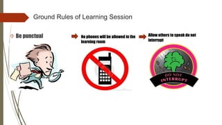Ground Rules of Learning Session
 Be punctual No phones will be allowed in the
learning room
Allow others to speak do not
interrupt
 