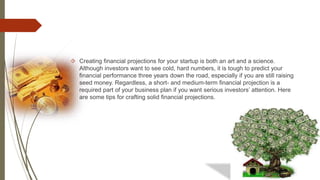  Creating financial projections for your startup is both an art and a science.
Although investors want to see cold, hard numbers, it is tough to predict your
financial performance three years down the road, especially if you are still raising
seed money. Regardless, a short- and medium-term financial projection is a
required part of your business plan if you want serious investors’ attention. Here
are some tips for crafting solid financial projections.
 