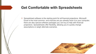 Get Comfortable with Spreadsheets
 Spreadsheet software is the starting point for all financial projections. Microsoft
Excel is the most common, and chances are you already have it on your computer;
there are also special software packages you can buy to help with financial
projections. Spreadsheets offer flexibility, allowing you to quickly change
assumptions or weigh alternate scenarios.
 