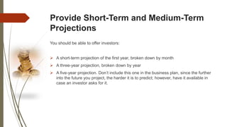 Provide Short-Term and Medium-Term
Projections
You should be able to offer investors:
 A short-term projection of the first year, broken down by month
 A three-year projection, broken down by year
 A five-year projection. Don’t include this one in the business plan, since the further
into the future you project, the harder it is to predict; however, have it available in
case an investor asks for it.
 