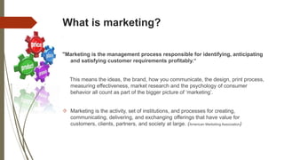 What is marketing?
"Marketing is the management process responsible for identifying, anticipating
and satisfying customer requirements profitably.“
This means the ideas, the brand, how you communicate, the design, print process,
measuring effectiveness, market research and the psychology of consumer
behavior all count as part of the bigger picture of ‘marketing’.
 Marketing is the activity, set of institutions, and processes for creating,
communicating, delivering, and exchanging offerings that have value for
customers, clients, partners, and society at large. (American Marketing Association)
 