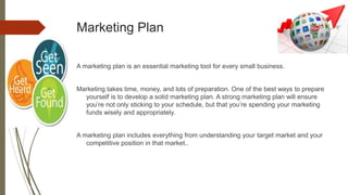 Marketing Plan
A marketing plan is an essential marketing tool for every small business.
Marketing takes time, money, and lots of preparation. One of the best ways to prepare
yourself is to develop a solid marketing plan. A strong marketing plan will ensure
you’re not only sticking to your schedule, but that you’re spending your marketing
funds wisely and appropriately.
A marketing plan includes everything from understanding your target market and your
competitive position in that market..
 