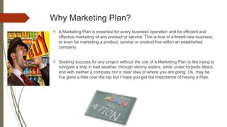 Why Marketing Plan?
 A Marketing Plan is essential for every business operation and for efficient and
effective marketing of any product or service. This is true of a brand new business,
or even for marketing a product, service or product line within an established
company.
 Seeking success for any project without the use of a Marketing Plan is like trying to
navigate a ship in bad weather, through stormy waters, while under torpedo attack,
and with neither a compass nor a clear idea of where you are going. Ok, may be
I've gone a little over the top but I hope you get the importance of having a Plan.
 