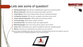 Lets see some of question!
 Marketing Strategy: How will your marketing plan support your business goals?
 Mission Statement: What are you trying to accomplish, and why?
 Target Market: Who are you trying to reach with your marketing activities?
 Competitive Analysis: Who are you up against, and where do you rank?
 Unique Selling Proposition: What makes your business unique?
 Pricing Strategy: What will you charge, and why?
 Promotional Plan: How will you reach your target market?
 Marketing Budget: How much money will you spend, and on what?
 Action List: What tasks do you need to complete to reach your marketing goals?
 Metrics: How are you implementing, and where can you improve?
Once you have completed each step, you will have a marketing plan that you are ready to use as a
blueprint for your marketing activities in your small business.
 