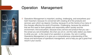 Operation Management
 Operations Management is important, exciting, challenging, and everywhere your
look! Important, because it’s concerned with creating all of the products and
services upon which we depend. Exciting, because it’s at the Centre of so many of
the changes affecting the world of business. Challenging, because the solutions
that we find need to work globally and responsibly within society and the
environment. And everywhere, because every service and product that you use –
the cereal you eat at breakfast, the chair you sit on, and the radio station you listen
to while you eat – is the result of an operation or process. Our aim in writing
Operations Management is to give you a comprehensive understanding of the
issues and techniques of operations management, and to help you get a great final
result in your course.
 