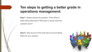 Ten steps to getting a better grade in
operations management:
Step 7: Always answer the question. Think ‘What is
really being asked here? What topic or topics does this
question cover?’.
Step 8: Take account of the three tiers of accumulating
Marks for your answers.
 