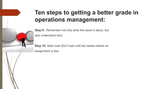Ten steps to getting a better grade in
operations management:
Step 9: Remember not only what the issue is about, but
also understand why!.
Step 10: Start now! Don’t wait until two weeks before an
assignment is due.
 