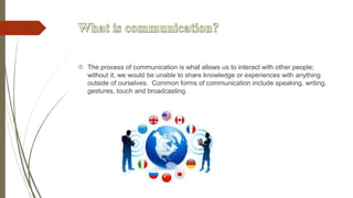  The process of communication is what allows us to interact with other people;
without it, we would be unable to share knowledge or experiences with anything
outside of ourselves. Common forms of communication include speaking, writing,
gestures, touch and broadcasting.
 