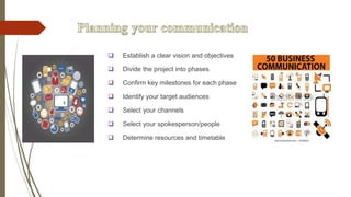  Establish a clear vision and objectives
 Divide the project into phases
 Confirm key milestones for each phase
 Identify your target audiences
 Select your channels
 Select your spokesperson/people
 Determine resources and timetable
 