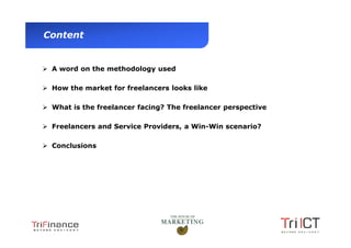Content


           A word on the methodology used

           How the market for freelancers looks like

           What is the freelancer facing? The freelancer perspective

           Freelancers and Service Providers, a Win-Win scenario?

           Conclusions




Presentation1
 