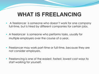  A freelancer is someone who doesn’t work for one company
full-time, but is hired by different companies for certain jobs.
 A freelancer is someone who performs tasks, usually for
multiple employers over the course of a year.
 Freelancer may work part-time or full-time, because they are
not consider employers.
 Freelancing is one of the easiest, fastest, lowest cost ways to
start working for yourself.
 