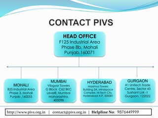 HEAD OFFICE
F125 Industrial Area
Phase 8b, Mohali
Punjab,160071
MOHALI
B25 Industrial Area
Phase 3, Mohali
Punjab ,160055
MUMBAI
Vibgyor Towers
G Block C62 BKC
Level8, Mumbai
Maharashtra,
400098
HYDERABAD
Maximus Towers
Building 2A, Mindspace
Complex, Hi-Tech City,
Hyderabad A.P, 500081
GURGAON
#1 Unitech Trade
Centre, Sector 43
Sushant Lok -1
Gurgaon, 122022
http://www.pivs.org.in | contact@pivs.org.in | Helpline No: 9876449999
 