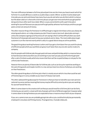 The main differences betweenafull time jobandparttime are the timesyouhave towork whichfor
full time itisusually40 hoursa weeksousually5days a week.Where-aswhenitcomesdownpart
time jobsyoucan pick andchoose howmany hoursyoudo and whenyoudo themwhichisa bonus
but the downside toit isthat witha full time jobyoucan get overtime workwhichyougetpaidfor
doingextrahoursafterwork hasended.Where-asyoucannotdothiswitha part time jobor
workingforyourself because youpayyourself orgetpaidby whoeverhashiredyouandthusyouget
paida certainset amountof money.
The other massive thingisforfreelance itisdifficulttogeta regularclientbase unlessyoualwaysdo
amazingwork where-asinabig companyyoudon’thave to worry toomuch aboutjobscomingin
unlessthe companyisgoingoutof businessall Iamsayingisthat it will be difficultwhenyouwork
freelance tofindpeoplewhowanttobuyyour productsand or ideas. The mostviable place toget
customersison the internetmainlywhichiswhyitisa good ideato keepanonline portfolio.
The good thingaboutworkingfreelance iswhenandif yougeta clientbase thenyouworkforplenty
of differentpeople whichyourportfoliocangrow much fasterthan anyone who worksinside of a
company.
Alsoforpeople withfulltime jobstheygetpaidsickleave andpaidholidaywhichisamassive bonus
to have because obviouslywhenyouare workingonyourownyoupay yourself andonlygetpaid
aftera jobis finished usuallywhichalsomeansthatthere will be nopaidholidaysorsickpayfor the
unfortunate freelancers.
Howeverthere are plentyof downsidesforfulltime jobs suchascan be quite repetitive workingon
the same thingweeksandmaybe monthsina row and youhave lesschoice of whatyou are working
on thanfreelancers.
The other greatthingabout a full time jobisthatit ismostlysecure whichislessthancould be said
of freelancingasitisveryunstable asyou have to findyourownwork.
The other awkwardthingaboutpayfor freelancersisthatyouhave to lookafteryourown pension
national insurance andtax meaningthatmoneymaybe difficulttocome bywhenyouare working
for yourself andall the rest.
Whenit comesdownto the creative skill setthatyouwouldneedforafull time jobitcan be fairly
limitedasyoucan workin a teamwithlotsof people withlotsof differentexpertise’showeverwhen
it comesdownto beingfreelance youare expectedtohave a massive arrayof skillsatyour disposal.
If you are a camera man youare probablygoingtobe safe as you couldtechnicallybe permanently
employedinone place andfilmingmovies,TV programmes,Youtube videos,etc.
 