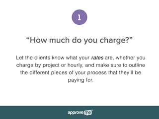 1
“How much do you charge?”
Let the clients know what your rates are, whether you
charge by project or hourly, and make sure to outline
the different pieces of your process that they’ll be
paying for.
 