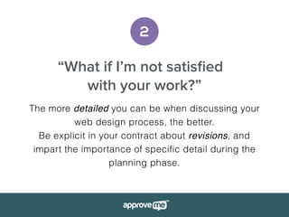 2
“What if I’m not satisﬁed
with your work?”
The more detailed you can be when discussing your
web design process, the better.
Be explicit in your contract about revisions, and
impart the importance of specific detail during the
planning phase.
 
