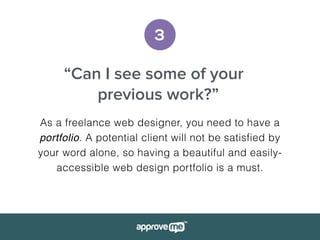 3
“Can I see some of your
previous work?”
As a freelance web designer, you need to have a
portfolio. A potential client will not be satisfied by
your word alone, so having a beautiful and easily-
accessible web design portfolio is a must.
 