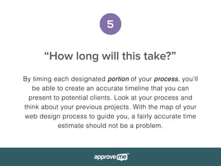 5
“How long will this take?”
By timing each designated portion of your process, you’ll
be able to create an accurate timeline that you can
present to potential clients. Look at your process and
think about your previous projects. With the map of your
web design process to guide you, a fairly accurate time
estimate should not be a problem.
 