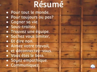 Résumé
● Pour tout le monde.
● Pour toujours ou pas?
● Gagner sa vie.
● Sous-traitez.
● Trouvez une équipe.
● Sachez vous limiter,
● Et dire non.
● Aimez votre travail,
● et déconnectez-vous.
● Vous êtes le boss.
● Soyez empathique.
● Communiquez.
 