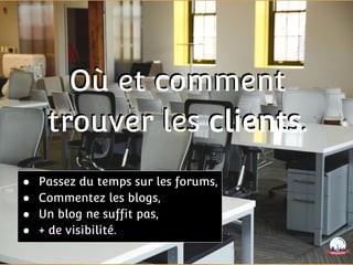 Où et comment
trouver les clients.
Où et comment
trouver les clients.
● Passez du temps sur les forums,
● Commentez les blogs,
● Un blog ne suffit pas,
● + de visibilité.
 
