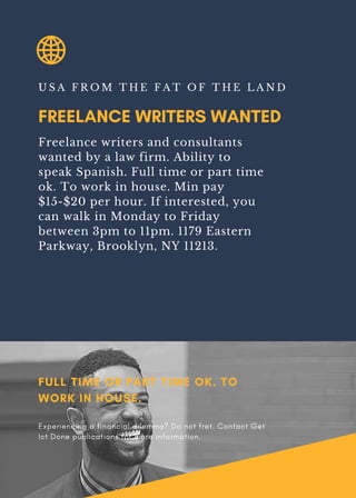 FREELANCE WRITERS WANTED
U S A F R O M T H E F A T O F T H E L A N D
Freelance writers and consultants
wanted by a law firm. Ability to
speak Spanish. Full time or part time
ok. To work in house. Min pay
$15-$20 per hour. If interested, you
can walk in Monday to Friday
between 3pm to 11pm. 1179 Eastern
Parkway, Brooklyn, NY 11213.
FULL TIME OR PART TIME OK. TO
WORK IN HOUSE.
Experiencing a financial dilemma? Do not fret. Contact Get
Ict Done publications for more information.
 