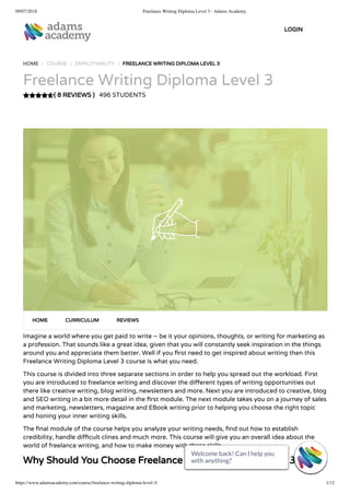 09/07/2018 Freelance Writing Diploma Level 3 - Adams Academy
https://www.adamsacademy.com/course/freelance-writing-diploma-level-3/ 1/12
( 8 REVIEWS )
HOME / COURSE / EMPLOYABILITY / FREELANCE WRITING DIPLOMA LEVEL 3
Freelance Writing Diploma Level 3
496 STUDENTS
Imagine a world where you get paid to write – be it your opinions, thoughts, or writing for marketing as
a profession. That sounds like a great idea, given that you will constantly seek inspiration in the things
around you and appreciate them better. Well if you rst need to get inspired about writing then this
Freelance Writing Diploma Level 3 course is what you need.
This course is divided into three separate sections in order to help you spread out the workload. First
you are introduced to freelance writing and discover the di erent types of writing opportunities out
there like creative writing, blog writing, newsletters and more. Next you are introduced to creative, blog
and SEO writing in a bit more detail in the rst module. The next module takes you on a journey of sales
and marketing, newsletters, magazine and EBook writing prior to helping you choose the right topic
and honing your inner writing skills.
The nal module of the course helps you analyze your writing needs, nd out how to establish
credibility, handle di cult clines and much more. This course will give you an overall idea about the
world of freelance writing, and how to make money with these skills.
Why Should You Choose Freelance Writing Diploma Level 3
HOME CURRICULUM REVIEWS
LOGIN
Welcome back! Can I help you
with anything? 
Welcome back! Can I help you
with anything? 
Welcome back! Can I help you
with anything? 
Welcome back! Can I help you
with anything? 
Welcome back! Can I help you
with anything? 
Welcome back! Can I help you
with anything? 
Welcome back! Can I help you
with anything? 
Welcome back! Can I help you
with anything? 
Welcome back! Can I help you
with anything? 
Welcome back! Can I help you
with anything? 
Welcome back! Can I help you
with anything? 
Welcome back! Can I help you
with anything? 
 