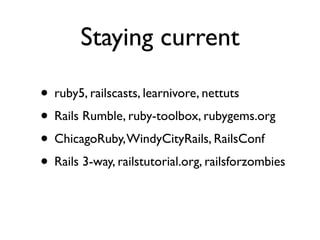 Staying current

• ruby5, railscasts, learnivore, nettuts
• Rails Rumble, ruby-toolbox, rubygems.org
• ChicagoRuby, WindyCityRails, RailsConf
• Rails 3-way, railstutorial.org, railsforzombies
 