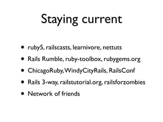 Staying current

• ruby5, railscasts, learnivore, nettuts
• Rails Rumble, ruby-toolbox, rubygems.org
• ChicagoRuby, WindyCityRails, RailsConf
• Rails 3-way, railstutorial.org, railsforzombies
• Network of friends
 