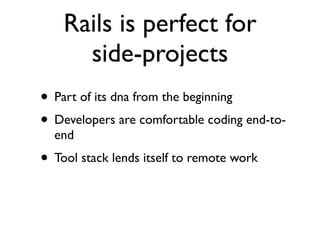 Rails is perfect for
      side-projects
• Part of its dna from the beginning
• Developers are comfortable coding end-to-
  end
• Tool stack lends itself to remote work
 