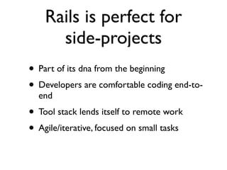Rails is perfect for
      side-projects
• Part of its dna from the beginning
• Developers are comfortable coding end-to-
  end
• Tool stack lends itself to remote work
• Agile/iterative, focused on small tasks
 
