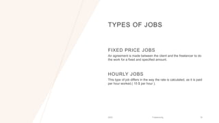 TYPES OF JOBS
FIXED PRICE JOBS
An agreement is made between the client and the freelancer to do
the work for a fixed and specified amount.
HOURLY JOBS
This type of job differs in the way the rate is calculated, as it is paid
per hour worked.( 15 $ per hour ).
2023 Freelancing 16
 