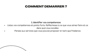 COMMENT DEMARRER ?
1. Identifier vos compétences
Listez vos compétences et points forts. Réfléchissez à ce que vous aimez faire et ce
dans quoi vous excellez.
Pensez aux services que vous pouvez proposer en tant que freelance.
 