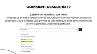 COMMENT DEMARRER ?
3. Définir votre niche ou sous-niche
- Précisez et affinez le domaine de vos services pour cibler un segment de marché
spécifique. Cette stratégie vous permet de vous distinguer de la concurrence et de
devenir expert dans un domaine particulier.
 