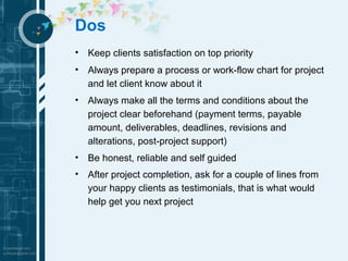 Dos 
• Keep clients satisfaction on top priority 
• Always prepare a process or work-flow chart for project 
and let client know about it 
• Always make all the terms and conditions about the 
project clear beforehand (payment terms, payable 
amount, deliverables, deadlines, revisions and 
alterations, post-project support) 
• Be honest, reliable and self guided 
• After project completion, ask for a couple of lines from 
your happy clients as testimonials, that is what would 
help get you next project 
 